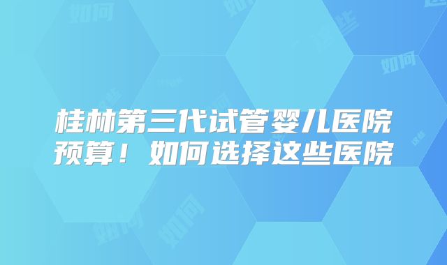 桂林第三代试管婴儿医院预算！如何选择这些医院