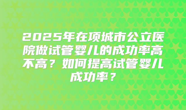 2025年在项城市公立医院做试管婴儿的成功率高不高？如何提高试管婴儿成功率？