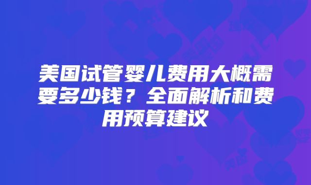 美国试管婴儿费用大概需要多少钱？全面解析和费用预算建议
