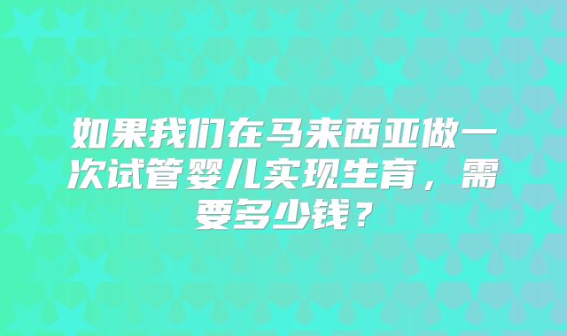 如果我们在马来西亚做一次试管婴儿实现生育，需要多少钱？