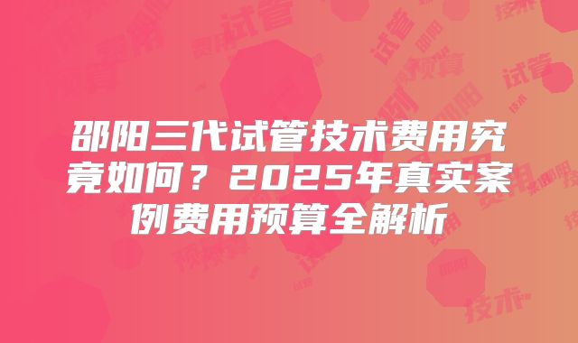 邵阳三代试管技术费用究竟如何？2025年真实案例费用预算全解析