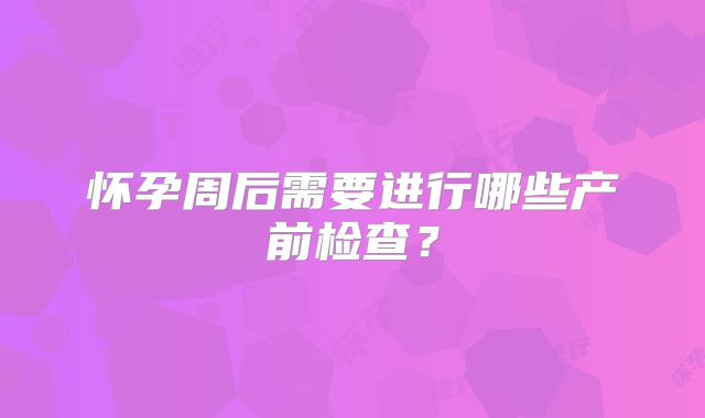 怀孕周后需要进行哪些产前检查?