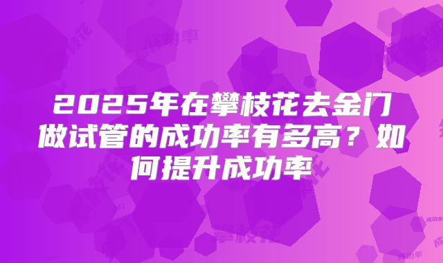 2025年在攀枝花去金门做试管的成功率有多高？如何提升成功率