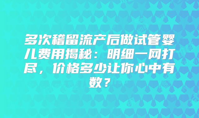 多次稽留流产后做试管婴儿费用揭秘：明细一网打尽，价格多少让你心中有数？