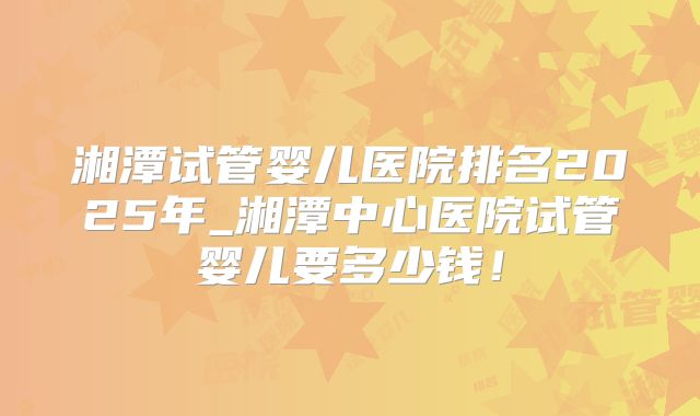 湘潭试管婴儿医院排名2025年_湘潭中心医院试管婴儿要多少钱！
