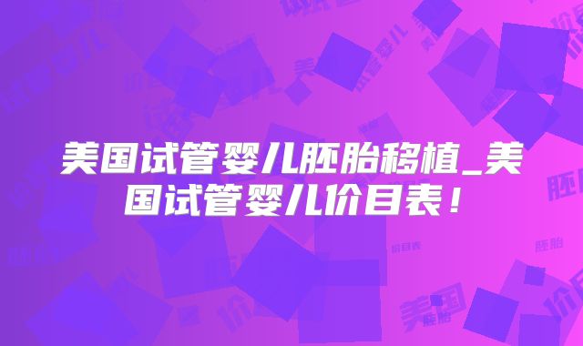 美国试管婴儿胚胎移植_美国试管婴儿价目表！