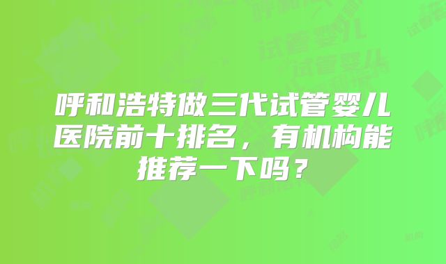 呼和浩特做三代试管婴儿医院前十排名，有机构能推荐一下吗？