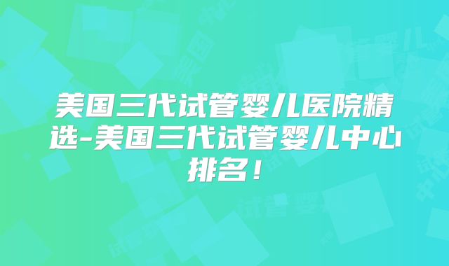 美国三代试管婴儿医院精选-美国三代试管婴儿中心排名！