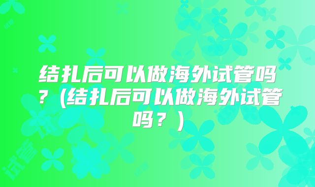 结扎后可以做海外试管吗?(结扎后可以做海外试管吗?)