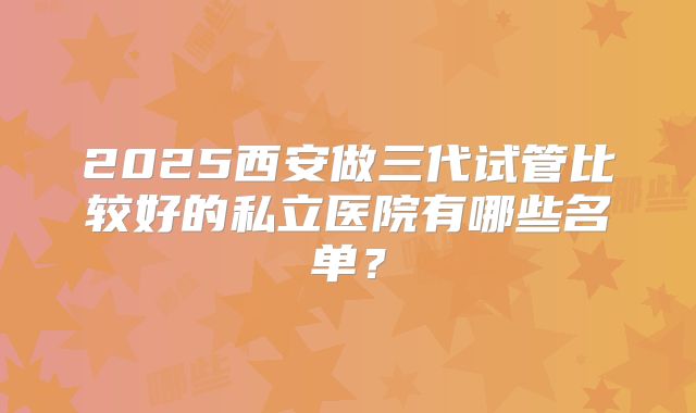 2025西安做三代试管比较好的私立医院有哪些名单？