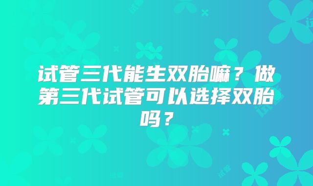 试管三代能生双胎嘛？做第三代试管可以选择双胎吗？