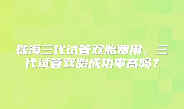 珠海三代试管双胎费用，三代试管双胎成功率高吗？