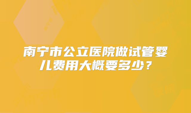 南宁市公立医院做试管婴儿费用大概要多少?