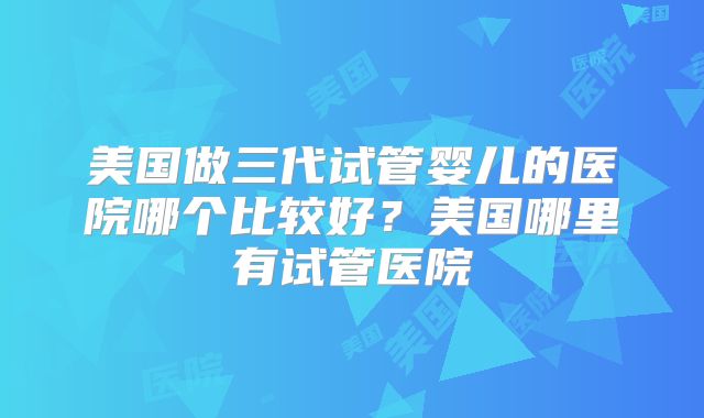 美国做三代试管婴儿的医院哪个比较好？美国哪里有试管医院