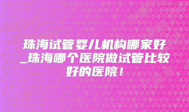 珠海试管婴儿机构哪家好_珠海哪个医院做试管比较好的医院！