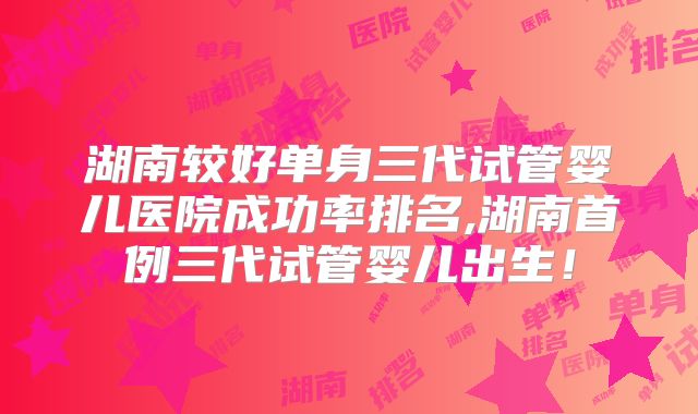 湖南较好单身三代试管婴儿医院成功率排名,湖南首例三代试管婴儿出生！