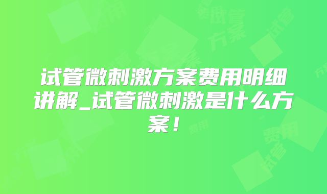 试管微刺激方案费用明细讲解_试管微刺激是什么方案！
