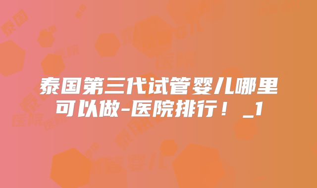 泰国第三代试管婴儿哪里可以做-医院排行!_1