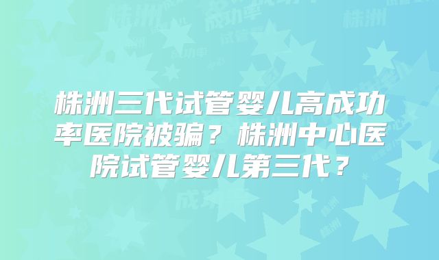 株洲三代试管婴儿高成功率医院被骗?株洲中心医院试管婴儿第三代?