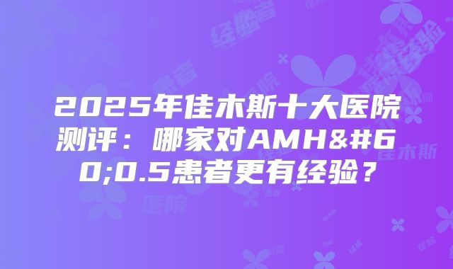 2025年佳木斯十大医院测评：哪家对AMH<0.5患者更有经验？
