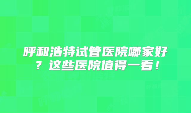 呼和浩特试管医院哪家好？这些医院值得一看！