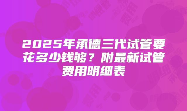 2025年承德三代试管要花多少钱够？附最新试管费用明细表