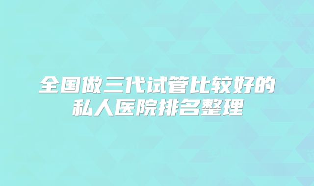 全国做三代试管比较好的私人医院排名整理