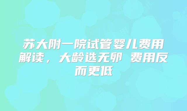 苏大附一院试管婴儿费用解读，大龄选无卵�费用反而更低