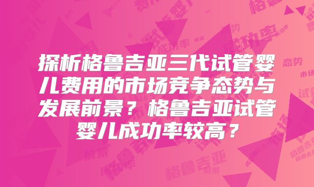 探析格鲁吉亚三代试管婴儿费用的市场竞争态势与发展前景?格鲁吉亚试管婴儿成功率较高?