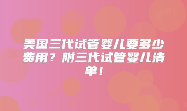 美国三代试管婴儿要多少费用？附三代试管婴儿清单！