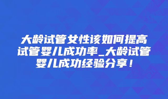 大龄试管女性该如何提高试管婴儿成功率_大龄试管婴儿成功经验分享!