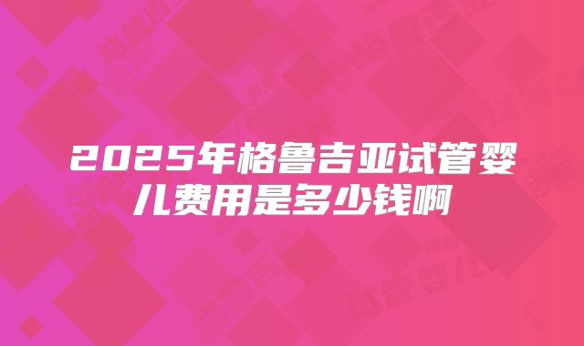 2025年格鲁吉亚试管婴儿费用是多少钱啊