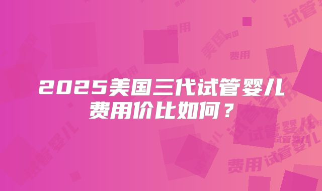 2025美国三代试管婴儿费用价比如何？