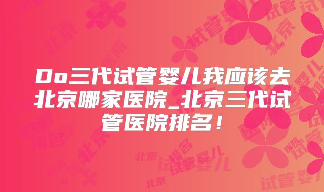Do三代试管婴儿我应该去北京哪家医院_北京三代试管医院排名!