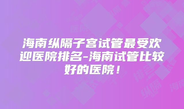 海南纵隔子宫试管最受欢迎医院排名-海南试管比较好的医院！