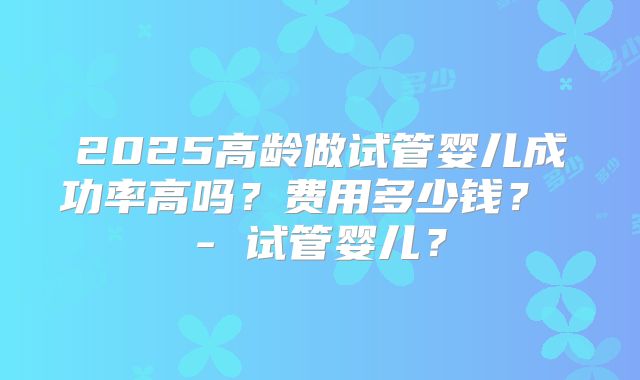 2025高龄做试管婴儿成功率高吗？费用多少钱？ - 试管婴儿？