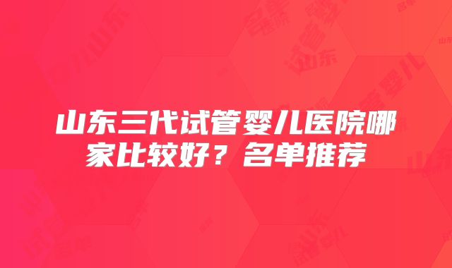 山东三代试管婴儿医院哪家比较好？名单推荐