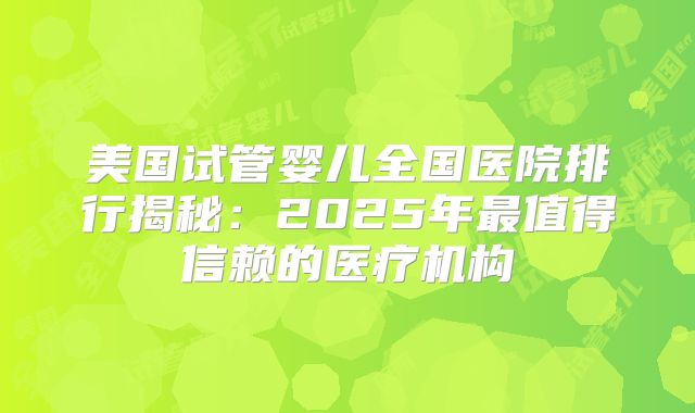 美国试管婴儿全国医院排行揭秘：2025年最值得信赖的医疗机构