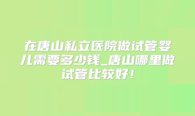 在唐山私立医院做试管婴儿需要多少钱_唐山哪里做试管比较好！