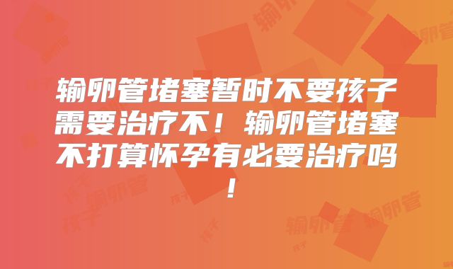 输卵管堵塞暂时不要孩子需要治疗不！输卵管堵塞不打算怀孕有必要治疗吗！