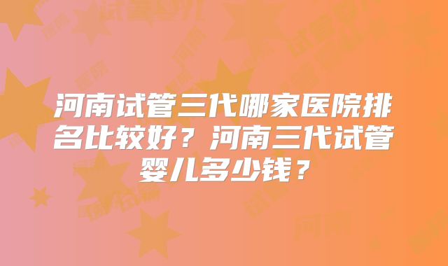 河南试管三代哪家医院排名比较好？河南三代试管婴儿多少钱？