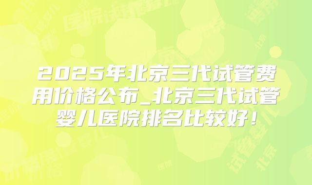 2025年北京三代试管费用价格公布_北京三代试管婴儿医院排名比较好！