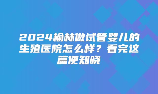 2024榆林做试管婴儿的生殖医院怎么样？看完这篇便知晓