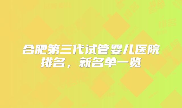 合肥第三代试管婴儿医院排名,新名单一览