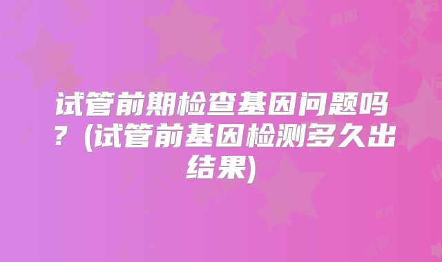试管前期检查基因问题吗？(试管前基因检测多久出结果)