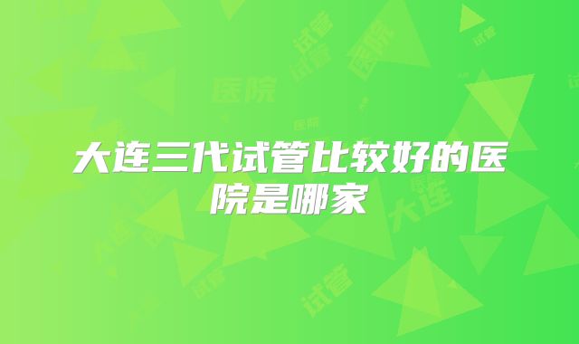 大连三代试管比较好的医院是哪家