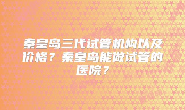 秦皇岛三代试管机构以及价格?秦皇岛能做试管的医院?
