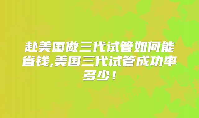 赴美国做三代试管如何能省钱,美国三代试管成功率多少！