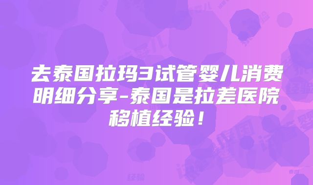 去泰国拉玛3试管婴儿消费明细分享-泰国是拉差医院移植经验！
