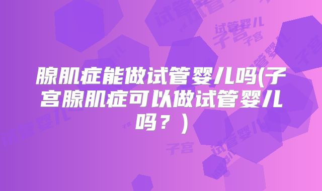 腺肌症能做试管婴儿吗(子宫腺肌症可以做试管婴儿吗？)